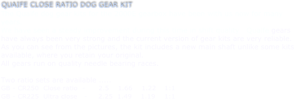QUAIFE CLOSE RATIO DOG GEAR KIT
The Quaife dog gear kits for the 2000E gearbox have been with us now for many years.
We have seen a steady improvement during this time in shift quality.  Quaife gears have always been very strong and the current version of gear kits are very reliable.
As you can see from the pictures, the kit includes a new main shaft unlike some kits available, where you retain your original.
All gears run on quality needle bearing races.

Two ratio sets are available .....    
GB - CR250  Close ratio  -      2.5    1.66    1.22    1:1
GB - CR225  Ultra close   -     2.25  1.49    1.19    1:1 