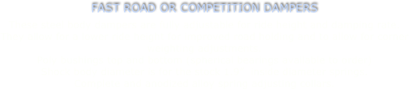 FAST ROAD OR COMPETITION DAMPERS
These steel body dampers are fully adjustable for ride height and damping rate.
They allow for a lower ride height for improved road holding and to allow for corner weighting adjustments.
Poly bushings top and bottom (spherical bearings available to order)
Shock body diameter is for the stock 1.9”  inside diameter springs.
Complete and anodized alloy spring adjusting collars.

