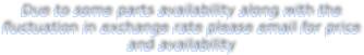 Due to some parts availability along with the fluctuation in exchange rate please email for price and availability